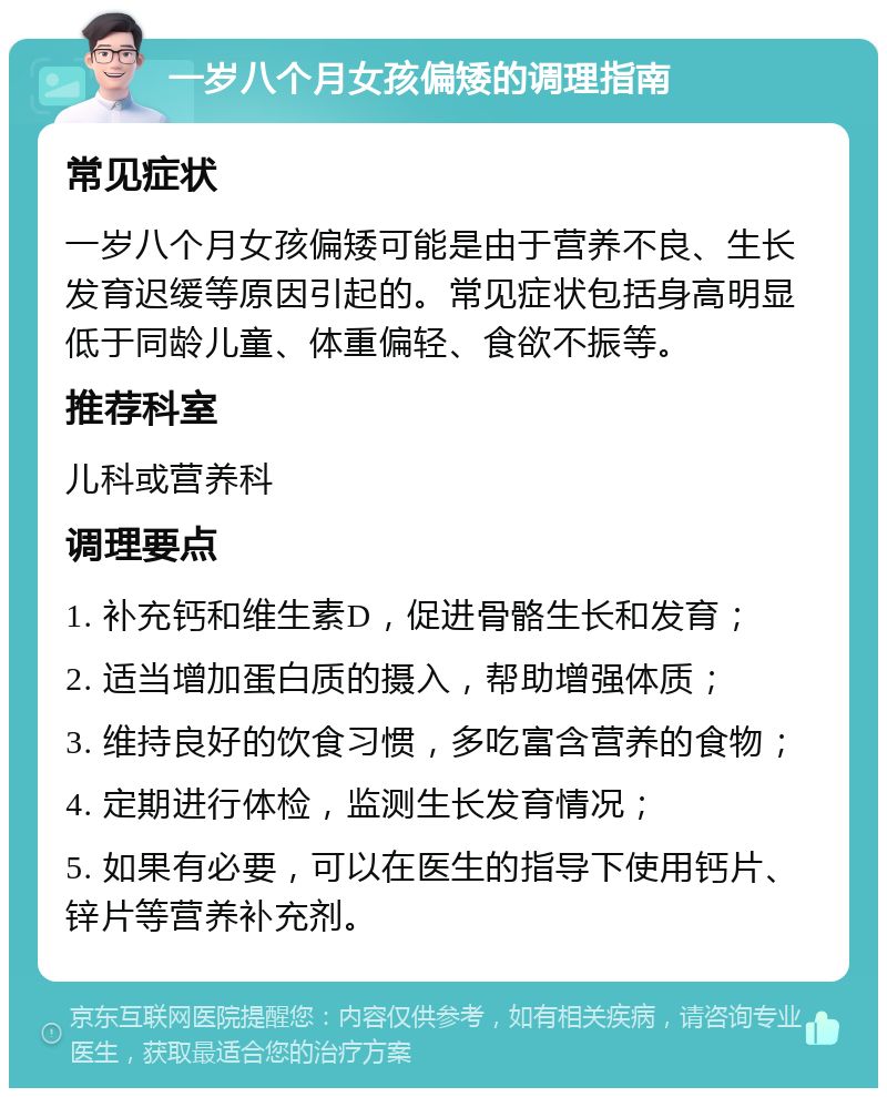 一岁八个月女孩偏矮的调理指南 常见症状 一岁八个月女孩偏矮可能是由于营养不良、生长发育迟缓等原因引起的。常见症状包括身高明显低于同龄儿童、体重偏轻、食欲不振等。 推荐科室 儿科或营养科 调理要点 1. 补充钙和维生素D，促进骨骼生长和发育； 2. 适当增加蛋白质的摄入，帮助增强体质； 3. 维持良好的饮食习惯，多吃富含营养的食物； 4. 定期进行体检，监测生长发育情况； 5. 如果有必要，可以在医生的指导下使用钙片、锌片等营养补充剂。