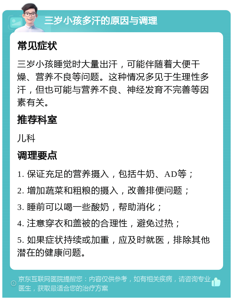 三岁小孩多汗的原因与调理 常见症状 三岁小孩睡觉时大量出汗，可能伴随着大便干燥、营养不良等问题。这种情况多见于生理性多汗，但也可能与营养不良、神经发育不完善等因素有关。 推荐科室 儿科 调理要点 1. 保证充足的营养摄入，包括牛奶、AD等； 2. 增加蔬菜和粗粮的摄入，改善排便问题； 3. 睡前可以喝一些酸奶，帮助消化； 4. 注意穿衣和盖被的合理性，避免过热； 5. 如果症状持续或加重，应及时就医，排除其他潜在的健康问题。