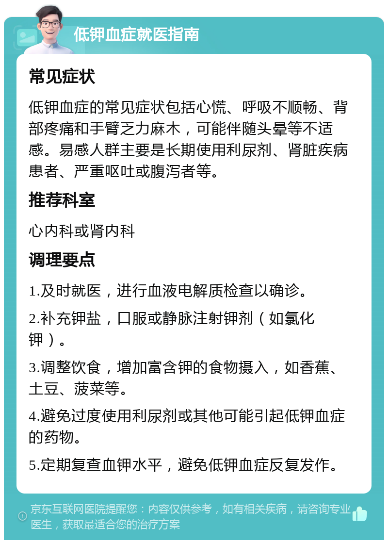 低钾血症就医指南 常见症状 低钾血症的常见症状包括心慌、呼吸不顺畅、背部疼痛和手臂乏力麻木，可能伴随头晕等不适感。易感人群主要是长期使用利尿剂、肾脏疾病患者、严重呕吐或腹泻者等。 推荐科室 心内科或肾内科 调理要点 1.及时就医，进行血液电解质检查以确诊。 2.补充钾盐，口服或静脉注射钾剂（如氯化钾）。 3.调整饮食，增加富含钾的食物摄入，如香蕉、土豆、菠菜等。 4.避免过度使用利尿剂或其他可能引起低钾血症的药物。 5.定期复查血钾水平，避免低钾血症反复发作。