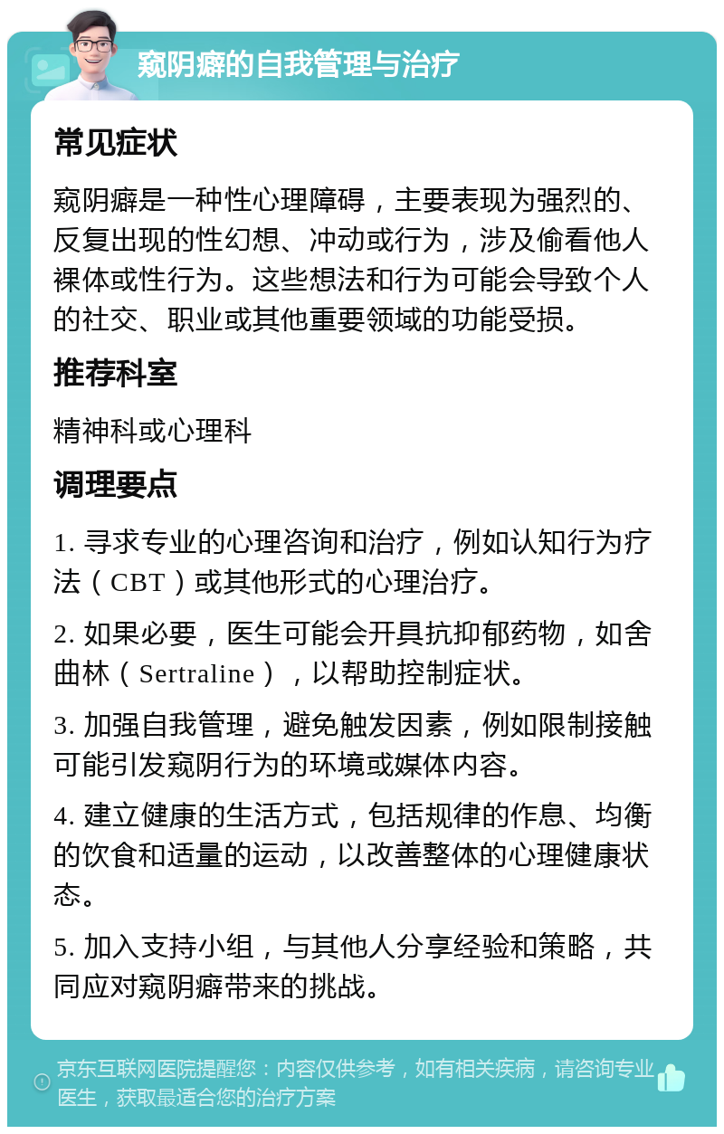 窥阴癖的自我管理与治疗 常见症状 窥阴癖是一种性心理障碍，主要表现为强烈的、反复出现的性幻想、冲动或行为，涉及偷看他人裸体或性行为。这些想法和行为可能会导致个人的社交、职业或其他重要领域的功能受损。 推荐科室 精神科或心理科 调理要点 1. 寻求专业的心理咨询和治疗，例如认知行为疗法（CBT）或其他形式的心理治疗。 2. 如果必要，医生可能会开具抗抑郁药物，如舍曲林（Sertraline），以帮助控制症状。 3. 加强自我管理，避免触发因素，例如限制接触可能引发窥阴行为的环境或媒体内容。 4. 建立健康的生活方式，包括规律的作息、均衡的饮食和适量的运动，以改善整体的心理健康状态。 5. 加入支持小组，与其他人分享经验和策略，共同应对窥阴癖带来的挑战。