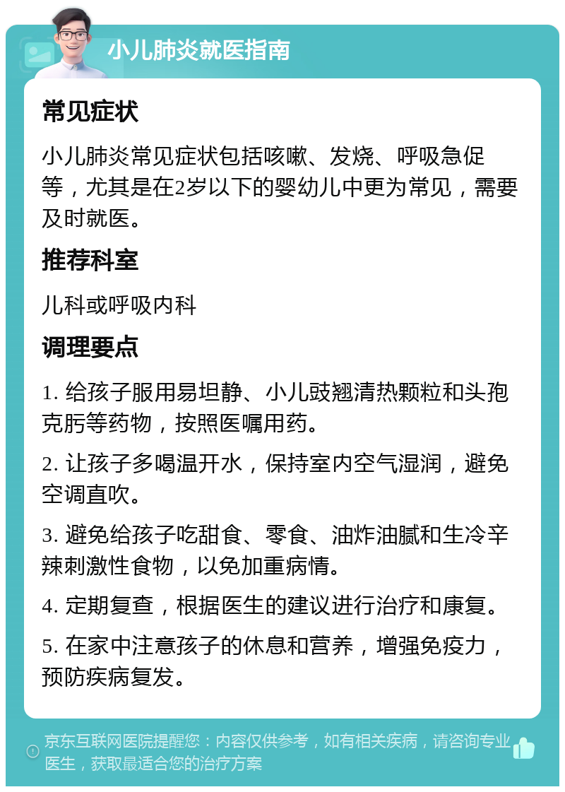 小儿肺炎就医指南 常见症状 小儿肺炎常见症状包括咳嗽、发烧、呼吸急促等，尤其是在2岁以下的婴幼儿中更为常见，需要及时就医。 推荐科室 儿科或呼吸内科 调理要点 1. 给孩子服用易坦静、小儿豉翘清热颗粒和头孢克肟等药物，按照医嘱用药。 2. 让孩子多喝温开水，保持室内空气湿润，避免空调直吹。 3. 避免给孩子吃甜食、零食、油炸油腻和生冷辛辣刺激性食物，以免加重病情。 4. 定期复查，根据医生的建议进行治疗和康复。 5. 在家中注意孩子的休息和营养，增强免疫力，预防疾病复发。