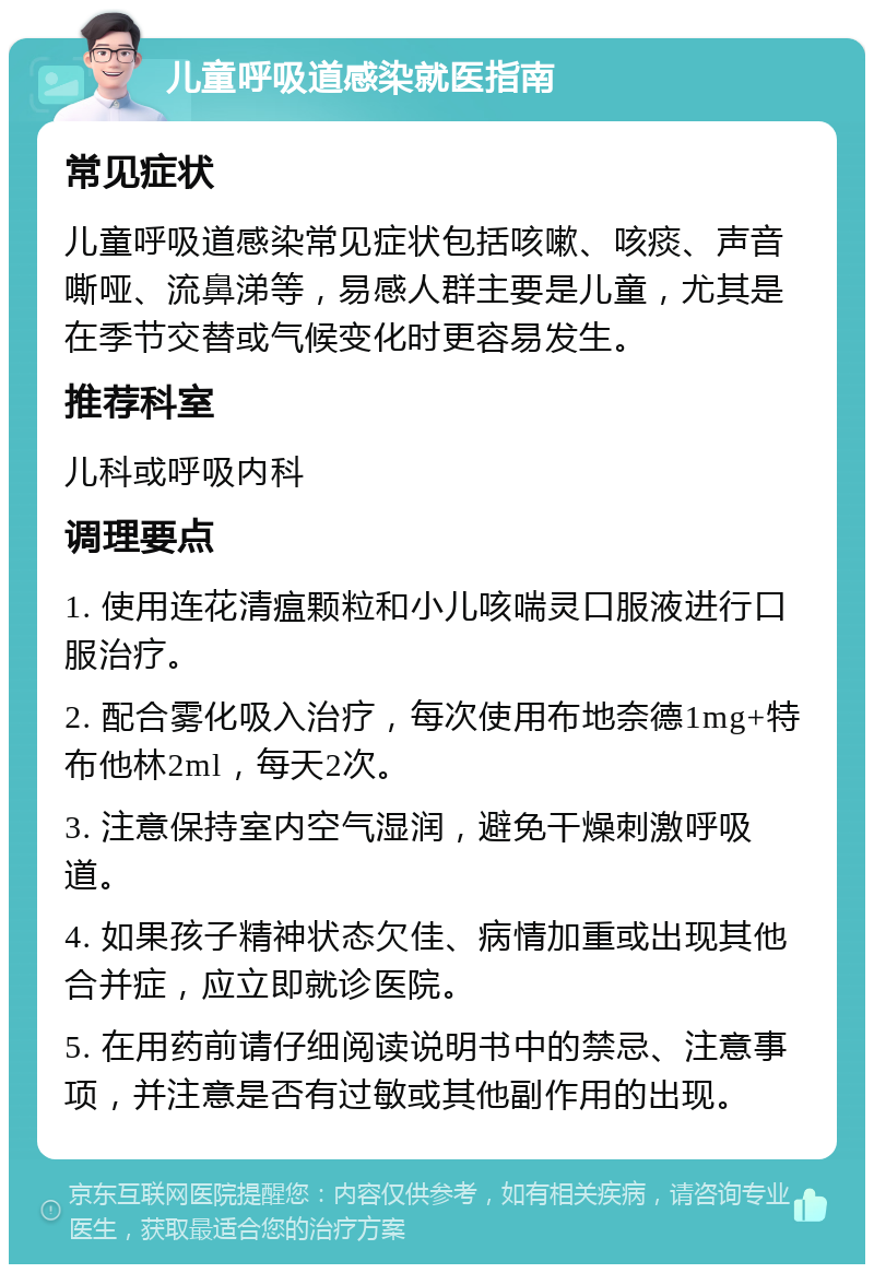 儿童呼吸道感染就医指南 常见症状 儿童呼吸道感染常见症状包括咳嗽、咳痰、声音嘶哑、流鼻涕等，易感人群主要是儿童，尤其是在季节交替或气候变化时更容易发生。 推荐科室 儿科或呼吸内科 调理要点 1. 使用连花清瘟颗粒和小儿咳喘灵口服液进行口服治疗。 2. 配合雾化吸入治疗，每次使用布地奈德1mg+特布他林2ml，每天2次。 3. 注意保持室内空气湿润，避免干燥刺激呼吸道。 4. 如果孩子精神状态欠佳、病情加重或出现其他合并症，应立即就诊医院。 5. 在用药前请仔细阅读说明书中的禁忌、注意事项，并注意是否有过敏或其他副作用的出现。