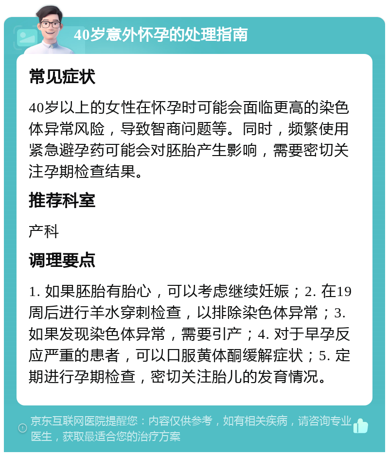 40岁意外怀孕的处理指南 常见症状 40岁以上的女性在怀孕时可能会面临更高的染色体异常风险，导致智商问题等。同时，频繁使用紧急避孕药可能会对胚胎产生影响，需要密切关注孕期检查结果。 推荐科室 产科 调理要点 1. 如果胚胎有胎心，可以考虑继续妊娠；2. 在19周后进行羊水穿刺检查，以排除染色体异常；3. 如果发现染色体异常，需要引产；4. 对于早孕反应严重的患者，可以口服黄体酮缓解症状；5. 定期进行孕期检查，密切关注胎儿的发育情况。