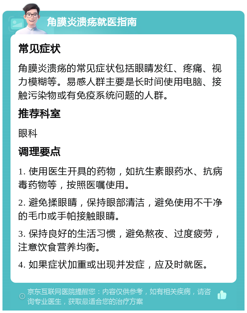 角膜炎溃疡就医指南 常见症状 角膜炎溃疡的常见症状包括眼睛发红、疼痛、视力模糊等。易感人群主要是长时间使用电脑、接触污染物或有免疫系统问题的人群。 推荐科室 眼科 调理要点 1. 使用医生开具的药物，如抗生素眼药水、抗病毒药物等，按照医嘱使用。 2. 避免揉眼睛，保持眼部清洁，避免使用不干净的毛巾或手帕接触眼睛。 3. 保持良好的生活习惯，避免熬夜、过度疲劳，注意饮食营养均衡。 4. 如果症状加重或出现并发症，应及时就医。