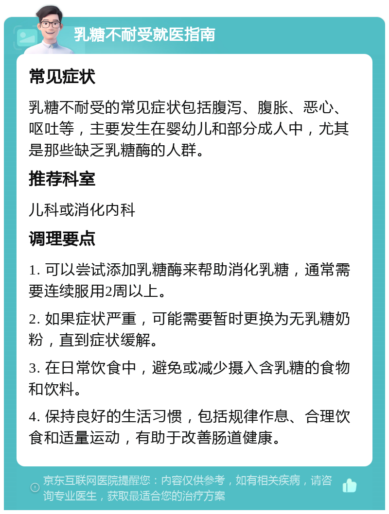 乳糖不耐受就医指南 常见症状 乳糖不耐受的常见症状包括腹泻、腹胀、恶心、呕吐等，主要发生在婴幼儿和部分成人中，尤其是那些缺乏乳糖酶的人群。 推荐科室 儿科或消化内科 调理要点 1. 可以尝试添加乳糖酶来帮助消化乳糖，通常需要连续服用2周以上。 2. 如果症状严重，可能需要暂时更换为无乳糖奶粉，直到症状缓解。 3. 在日常饮食中，避免或减少摄入含乳糖的食物和饮料。 4. 保持良好的生活习惯，包括规律作息、合理饮食和适量运动，有助于改善肠道健康。