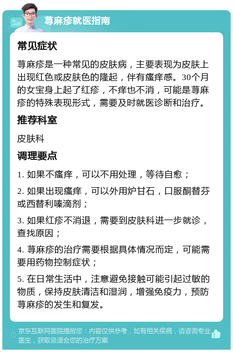 荨麻疹就医指南 常见症状 荨麻疹是一种常见的皮肤病，主要表现为皮肤上出现红色或皮肤色的隆起，伴有瘙痒感。30个月的女宝身上起了红疹，不痒也不消，可能是荨麻疹的特殊表现形式，需要及时就医诊断和治疗。 推荐科室 皮肤科 调理要点 1. 如果不瘙痒，可以不用处理，等待自愈； 2. 如果出现瘙痒，可以外用炉甘石，口服酮替芬或西替利嗪滴剂； 3. 如果红疹不消退，需要到皮肤科进一步就诊，查找原因； 4. 荨麻疹的治疗需要根据具体情况而定，可能需要用药物控制症状； 5. 在日常生活中，注意避免接触可能引起过敏的物质，保持皮肤清洁和湿润，增强免疫力，预防荨麻疹的发生和复发。