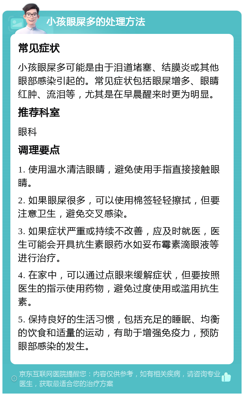 小孩眼屎多的处理方法 常见症状 小孩眼屎多可能是由于泪道堵塞、结膜炎或其他眼部感染引起的。常见症状包括眼屎增多、眼睛红肿、流泪等，尤其是在早晨醒来时更为明显。 推荐科室 眼科 调理要点 1. 使用温水清洁眼睛，避免使用手指直接接触眼睛。 2. 如果眼屎很多，可以使用棉签轻轻擦拭，但要注意卫生，避免交叉感染。 3. 如果症状严重或持续不改善，应及时就医，医生可能会开具抗生素眼药水如妥布霉素滴眼液等进行治疗。 4. 在家中，可以通过点眼来缓解症状，但要按照医生的指示使用药物，避免过度使用或滥用抗生素。 5. 保持良好的生活习惯，包括充足的睡眠、均衡的饮食和适量的运动，有助于增强免疫力，预防眼部感染的发生。