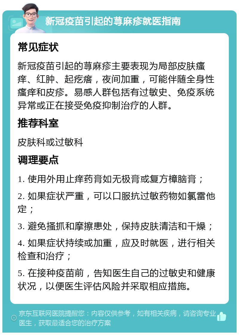 新冠疫苗引起的荨麻疹就医指南 常见症状 新冠疫苗引起的荨麻疹主要表现为局部皮肤瘙痒、红肿、起疙瘩，夜间加重，可能伴随全身性瘙痒和皮疹。易感人群包括有过敏史、免疫系统异常或正在接受免疫抑制治疗的人群。 推荐科室 皮肤科或过敏科 调理要点 1. 使用外用止痒药膏如无极膏或复方樟脑膏； 2. 如果症状严重，可以口服抗过敏药物如氯雷他定； 3. 避免搔抓和摩擦患处，保持皮肤清洁和干燥； 4. 如果症状持续或加重，应及时就医，进行相关检查和治疗； 5. 在接种疫苗前，告知医生自己的过敏史和健康状况，以便医生评估风险并采取相应措施。