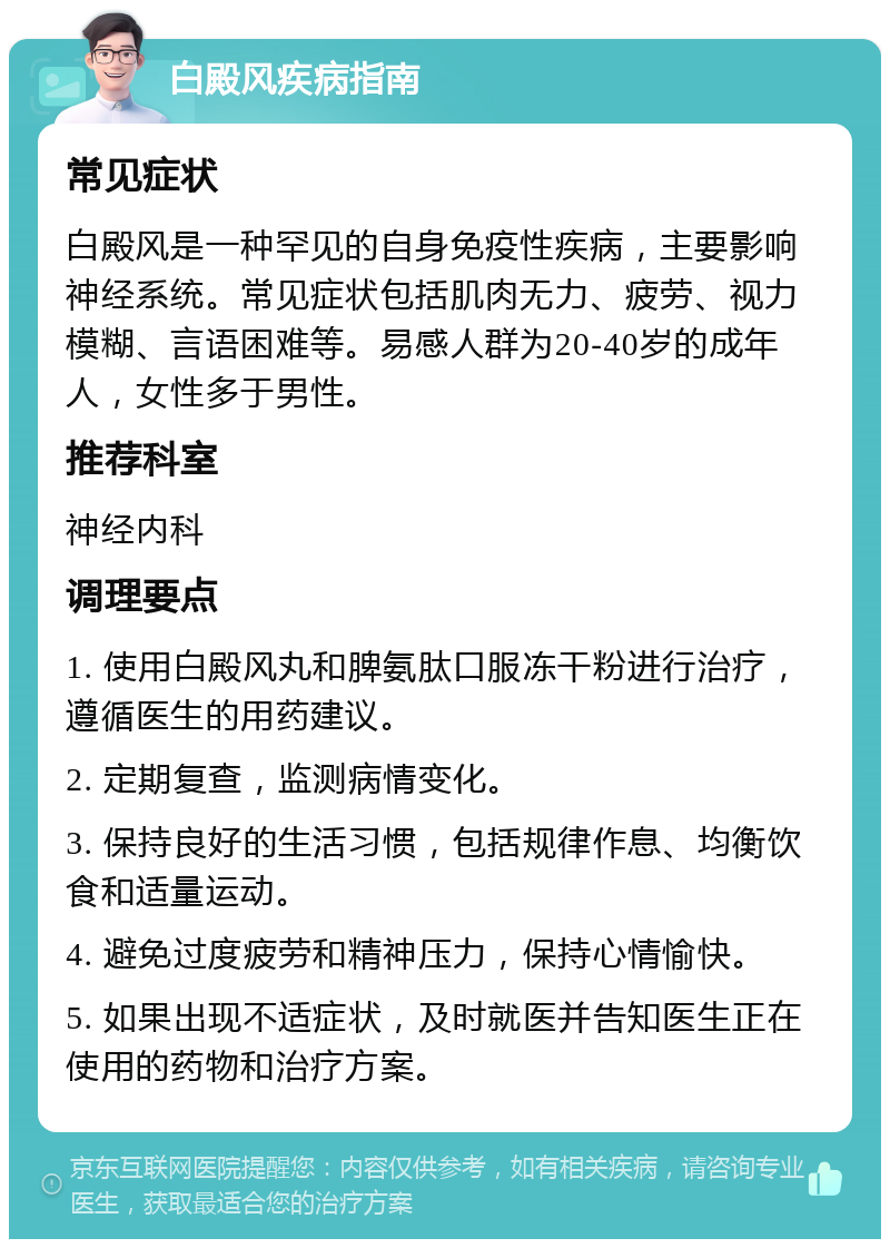 白殿风疾病指南 常见症状 白殿风是一种罕见的自身免疫性疾病，主要影响神经系统。常见症状包括肌肉无力、疲劳、视力模糊、言语困难等。易感人群为20-40岁的成年人，女性多于男性。 推荐科室 神经内科 调理要点 1. 使用白殿风丸和脾氨肽口服冻干粉进行治疗，遵循医生的用药建议。 2. 定期复查，监测病情变化。 3. 保持良好的生活习惯，包括规律作息、均衡饮食和适量运动。 4. 避免过度疲劳和精神压力，保持心情愉快。 5. 如果出现不适症状，及时就医并告知医生正在使用的药物和治疗方案。