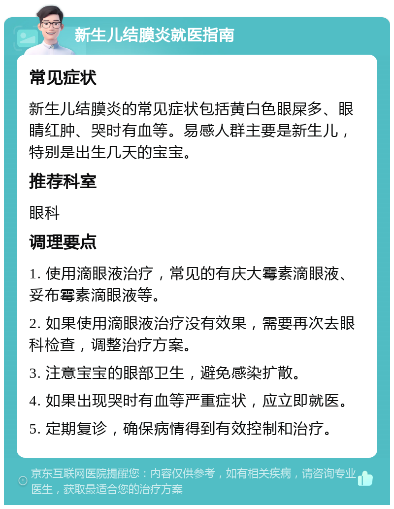 新生儿结膜炎就医指南 常见症状 新生儿结膜炎的常见症状包括黄白色眼屎多、眼睛红肿、哭时有血等。易感人群主要是新生儿，特别是出生几天的宝宝。 推荐科室 眼科 调理要点 1. 使用滴眼液治疗，常见的有庆大霉素滴眼液、妥布霉素滴眼液等。 2. 如果使用滴眼液治疗没有效果，需要再次去眼科检查，调整治疗方案。 3. 注意宝宝的眼部卫生，避免感染扩散。 4. 如果出现哭时有血等严重症状，应立即就医。 5. 定期复诊，确保病情得到有效控制和治疗。