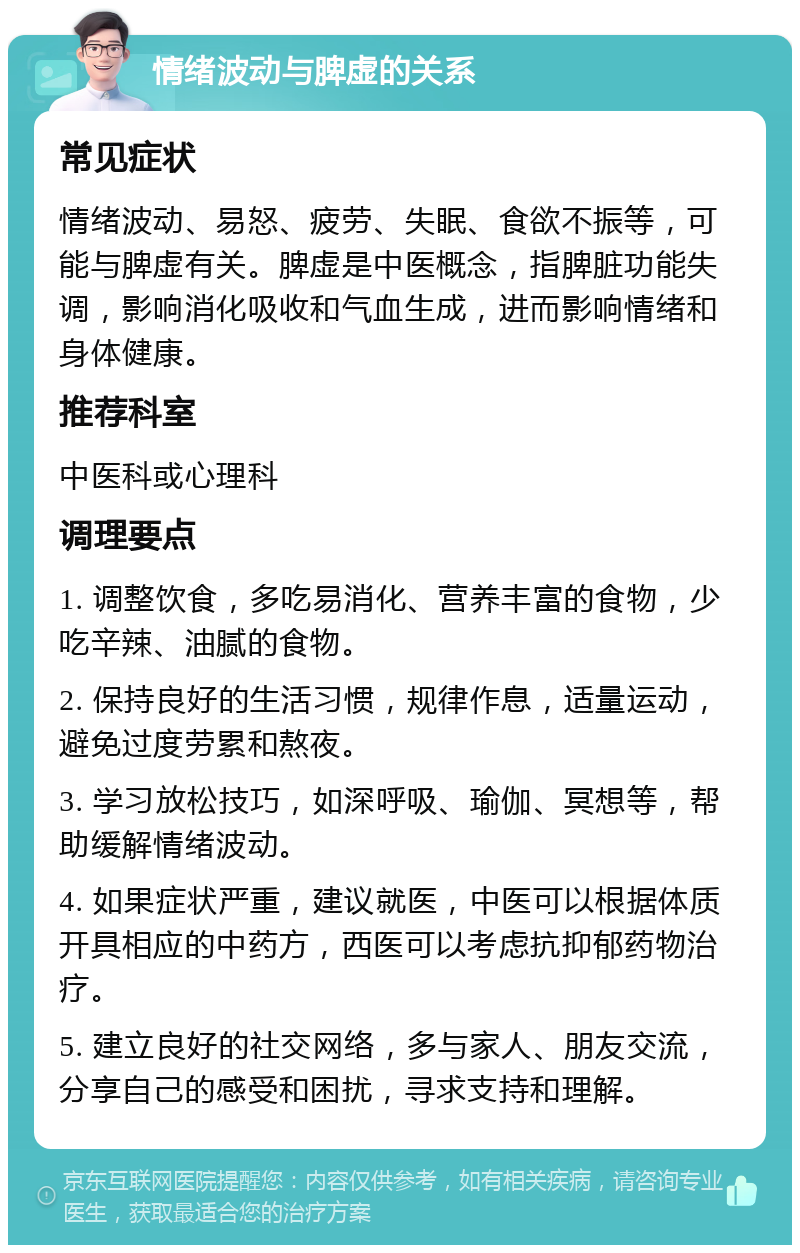 情绪波动与脾虚的关系 常见症状 情绪波动、易怒、疲劳、失眠、食欲不振等，可能与脾虚有关。脾虚是中医概念，指脾脏功能失调，影响消化吸收和气血生成，进而影响情绪和身体健康。 推荐科室 中医科或心理科 调理要点 1. 调整饮食，多吃易消化、营养丰富的食物，少吃辛辣、油腻的食物。 2. 保持良好的生活习惯，规律作息，适量运动，避免过度劳累和熬夜。 3. 学习放松技巧，如深呼吸、瑜伽、冥想等，帮助缓解情绪波动。 4. 如果症状严重，建议就医，中医可以根据体质开具相应的中药方，西医可以考虑抗抑郁药物治疗。 5. 建立良好的社交网络，多与家人、朋友交流，分享自己的感受和困扰，寻求支持和理解。