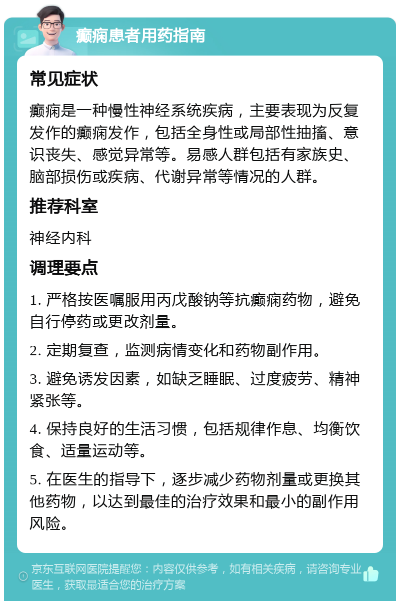 癫痫患者用药指南 常见症状 癫痫是一种慢性神经系统疾病，主要表现为反复发作的癫痫发作，包括全身性或局部性抽搐、意识丧失、感觉异常等。易感人群包括有家族史、脑部损伤或疾病、代谢异常等情况的人群。 推荐科室 神经内科 调理要点 1. 严格按医嘱服用丙戊酸钠等抗癫痫药物，避免自行停药或更改剂量。 2. 定期复查，监测病情变化和药物副作用。 3. 避免诱发因素，如缺乏睡眠、过度疲劳、精神紧张等。 4. 保持良好的生活习惯，包括规律作息、均衡饮食、适量运动等。 5. 在医生的指导下，逐步减少药物剂量或更换其他药物，以达到最佳的治疗效果和最小的副作用风险。