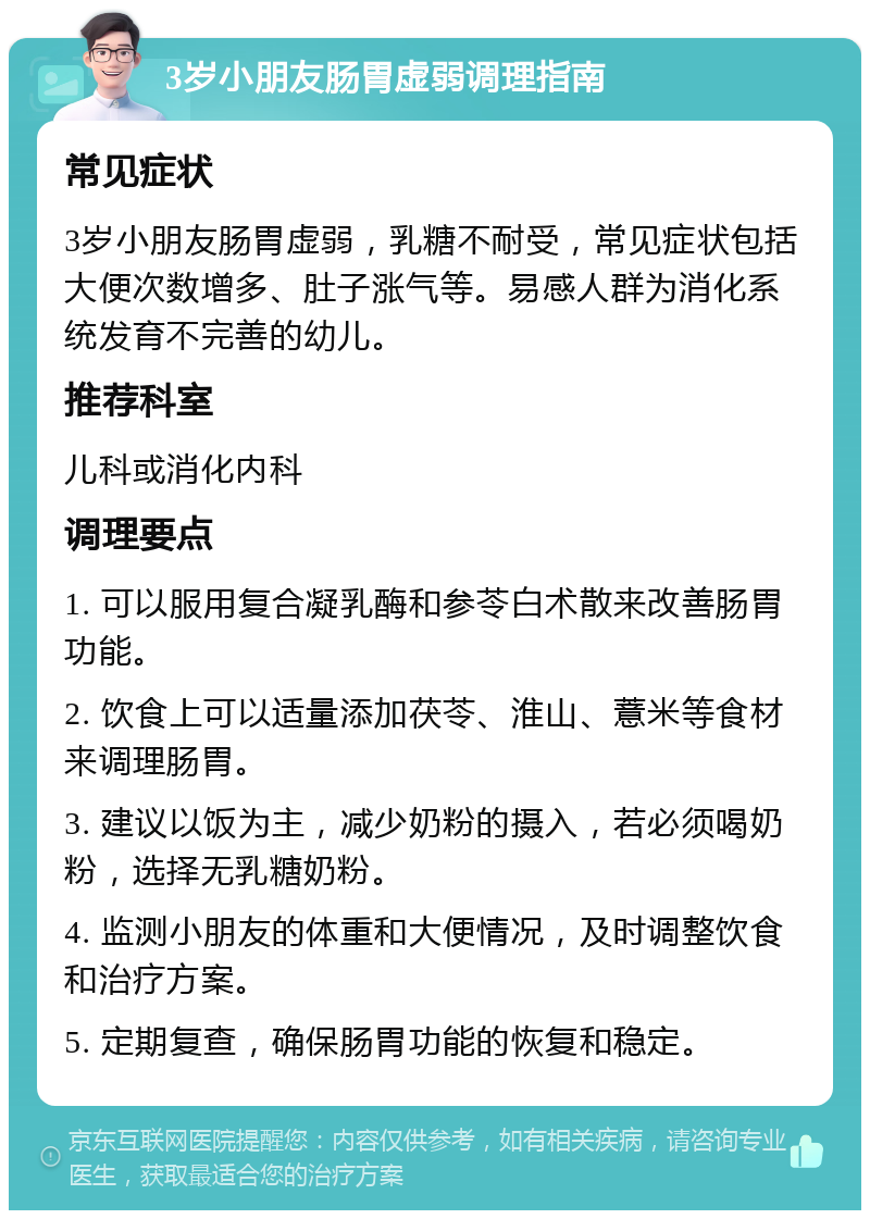 3岁小朋友肠胃虚弱调理指南 常见症状 3岁小朋友肠胃虚弱，乳糖不耐受，常见症状包括大便次数增多、肚子涨气等。易感人群为消化系统发育不完善的幼儿。 推荐科室 儿科或消化内科 调理要点 1. 可以服用复合凝乳酶和参苓白术散来改善肠胃功能。 2. 饮食上可以适量添加茯苓、淮山、薏米等食材来调理肠胃。 3. 建议以饭为主，减少奶粉的摄入，若必须喝奶粉，选择无乳糖奶粉。 4. 监测小朋友的体重和大便情况，及时调整饮食和治疗方案。 5. 定期复查，确保肠胃功能的恢复和稳定。