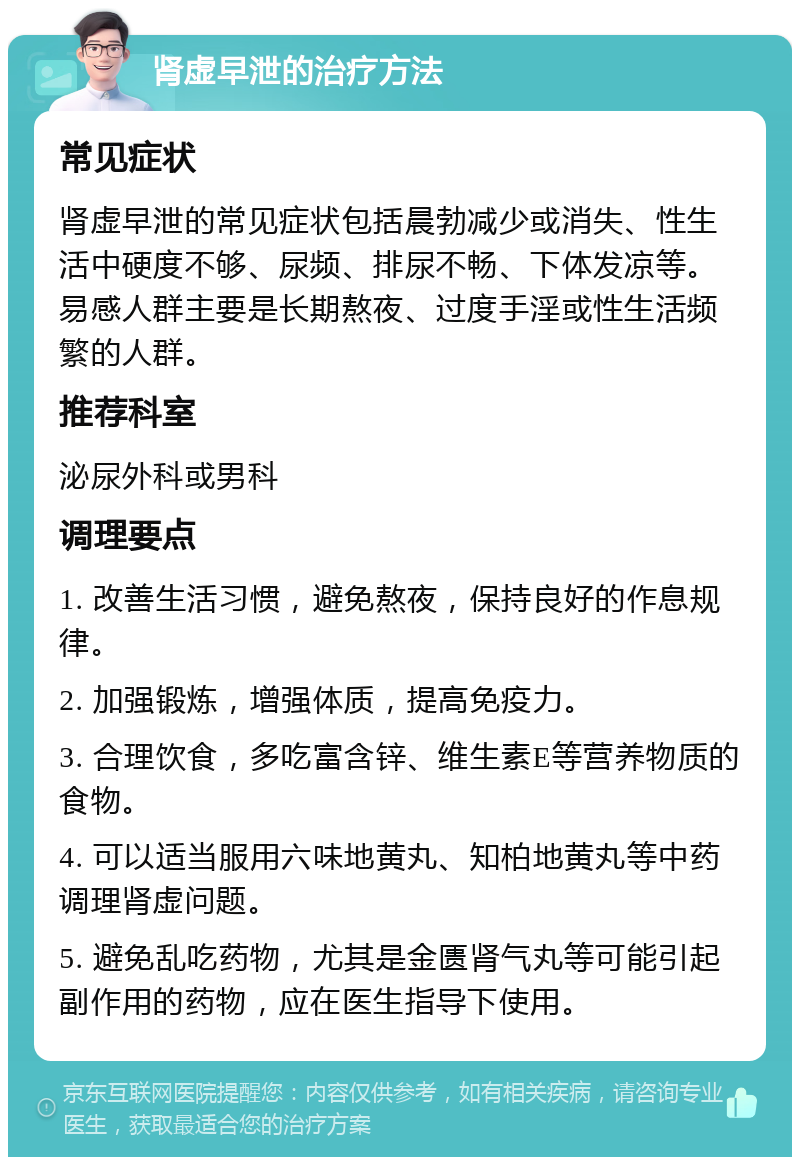 肾虚早泄的治疗方法 常见症状 肾虚早泄的常见症状包括晨勃减少或消失、性生活中硬度不够、尿频、排尿不畅、下体发凉等。易感人群主要是长期熬夜、过度手淫或性生活频繁的人群。 推荐科室 泌尿外科或男科 调理要点 1. 改善生活习惯，避免熬夜，保持良好的作息规律。 2. 加强锻炼，增强体质，提高免疫力。 3. 合理饮食，多吃富含锌、维生素E等营养物质的食物。 4. 可以适当服用六味地黄丸、知柏地黄丸等中药调理肾虚问题。 5. 避免乱吃药物，尤其是金匮肾气丸等可能引起副作用的药物，应在医生指导下使用。