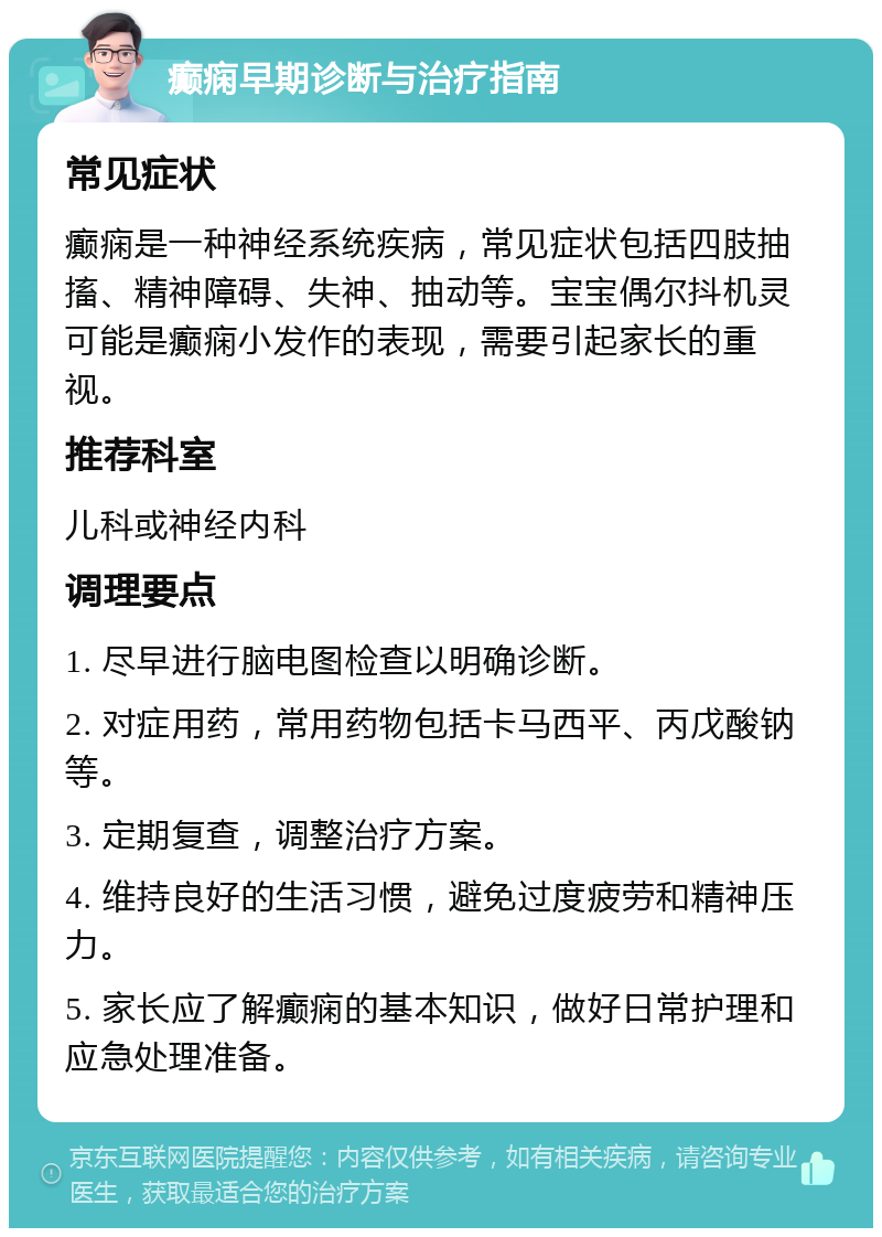 癫痫早期诊断与治疗指南 常见症状 癫痫是一种神经系统疾病，常见症状包括四肢抽搐、精神障碍、失神、抽动等。宝宝偶尔抖机灵可能是癫痫小发作的表现，需要引起家长的重视。 推荐科室 儿科或神经内科 调理要点 1. 尽早进行脑电图检查以明确诊断。 2. 对症用药，常用药物包括卡马西平、丙戊酸钠等。 3. 定期复查，调整治疗方案。 4. 维持良好的生活习惯，避免过度疲劳和精神压力。 5. 家长应了解癫痫的基本知识，做好日常护理和应急处理准备。