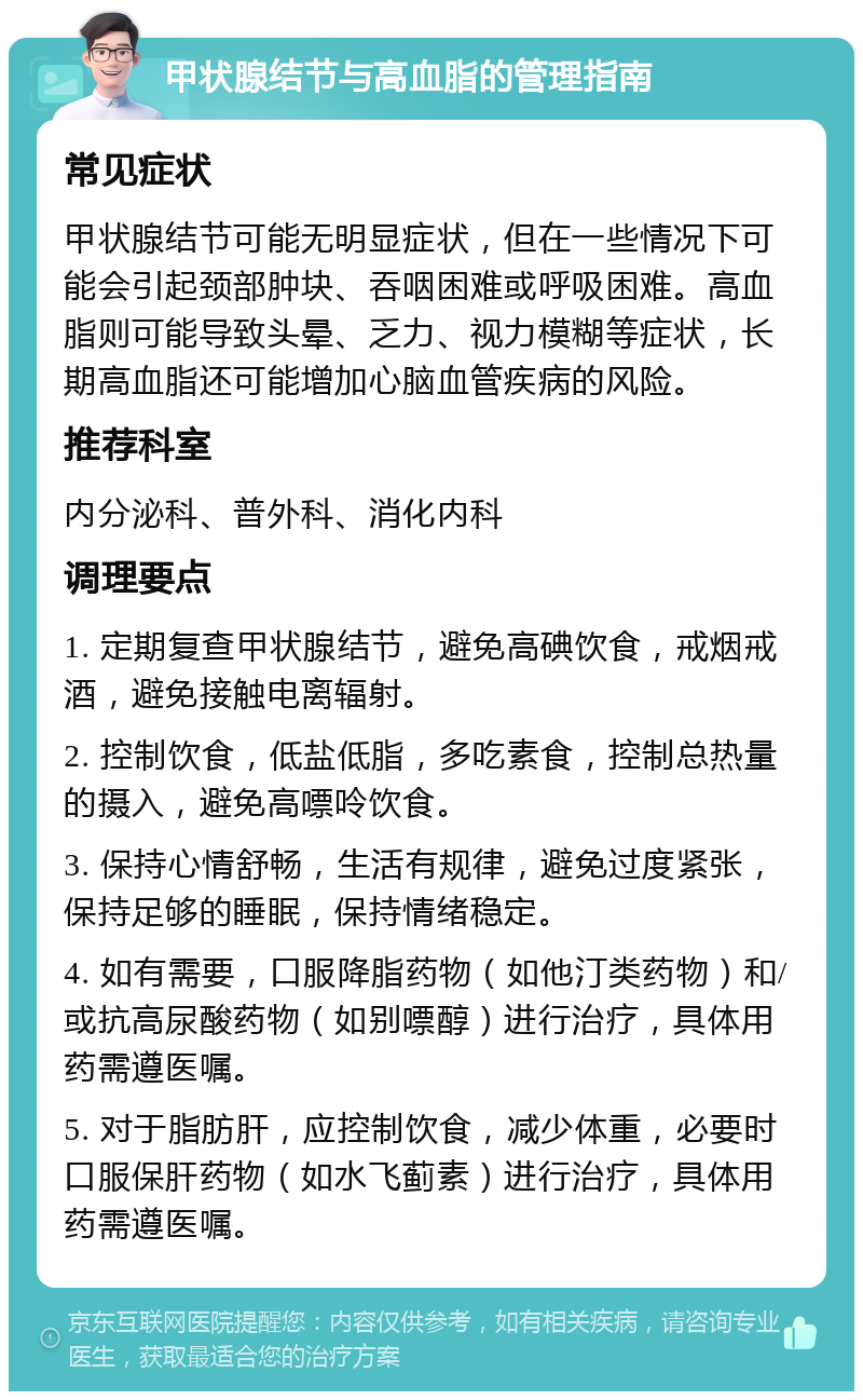 甲状腺结节与高血脂的管理指南 常见症状 甲状腺结节可能无明显症状，但在一些情况下可能会引起颈部肿块、吞咽困难或呼吸困难。高血脂则可能导致头晕、乏力、视力模糊等症状，长期高血脂还可能增加心脑血管疾病的风险。 推荐科室 内分泌科、普外科、消化内科 调理要点 1. 定期复查甲状腺结节，避免高碘饮食，戒烟戒酒，避免接触电离辐射。 2. 控制饮食，低盐低脂，多吃素食，控制总热量的摄入，避免高嘌呤饮食。 3. 保持心情舒畅，生活有规律，避免过度紧张，保持足够的睡眠，保持情绪稳定。 4. 如有需要，口服降脂药物（如他汀类药物）和/或抗高尿酸药物（如别嘌醇）进行治疗，具体用药需遵医嘱。 5. 对于脂肪肝，应控制饮食，减少体重，必要时口服保肝药物（如水飞蓟素）进行治疗，具体用药需遵医嘱。