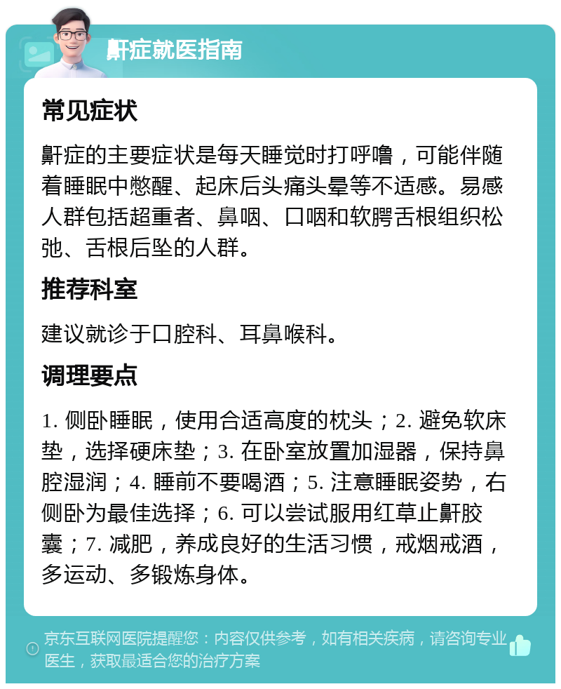 鼾症就医指南 常见症状 鼾症的主要症状是每天睡觉时打呼噜，可能伴随着睡眠中憋醒、起床后头痛头晕等不适感。易感人群包括超重者、鼻咽、口咽和软腭舌根组织松弛、舌根后坠的人群。 推荐科室 建议就诊于口腔科、耳鼻喉科。 调理要点 1. 侧卧睡眠，使用合适高度的枕头；2. 避免软床垫，选择硬床垫；3. 在卧室放置加湿器，保持鼻腔湿润；4. 睡前不要喝酒；5. 注意睡眠姿势，右侧卧为最佳选择；6. 可以尝试服用红草止鼾胶囊；7. 减肥，养成良好的生活习惯，戒烟戒酒，多运动、多锻炼身体。