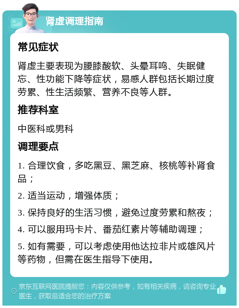 肾虚调理指南 常见症状 肾虚主要表现为腰膝酸软、头晕耳鸣、失眠健忘、性功能下降等症状，易感人群包括长期过度劳累、性生活频繁、营养不良等人群。 推荐科室 中医科或男科 调理要点 1. 合理饮食，多吃黑豆、黑芝麻、核桃等补肾食品； 2. 适当运动，增强体质； 3. 保持良好的生活习惯，避免过度劳累和熬夜； 4. 可以服用玛卡片、番茄红素片等辅助调理； 5. 如有需要，可以考虑使用他达拉非片或雄风片等药物，但需在医生指导下使用。