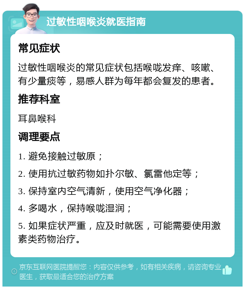 过敏性咽喉炎就医指南 常见症状 过敏性咽喉炎的常见症状包括喉咙发痒、咳嗽、有少量痰等，易感人群为每年都会复发的患者。 推荐科室 耳鼻喉科 调理要点 1. 避免接触过敏原； 2. 使用抗过敏药物如扑尔敏、氯雷他定等； 3. 保持室内空气清新，使用空气净化器； 4. 多喝水，保持喉咙湿润； 5. 如果症状严重，应及时就医，可能需要使用激素类药物治疗。