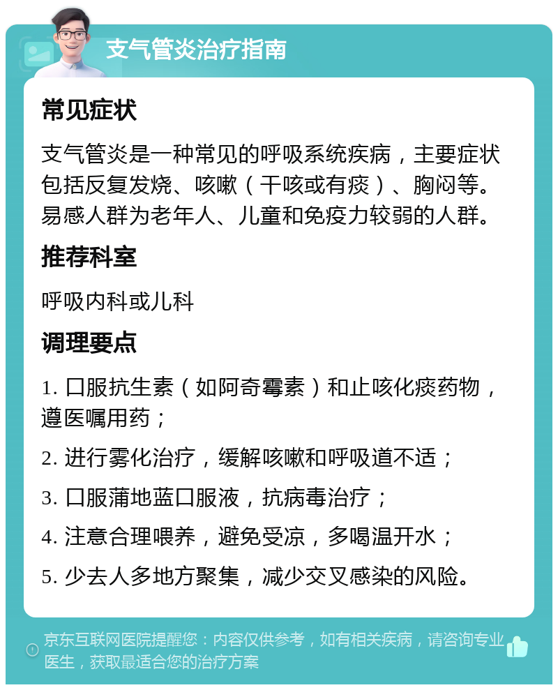 支气管炎治疗指南 常见症状 支气管炎是一种常见的呼吸系统疾病，主要症状包括反复发烧、咳嗽（干咳或有痰）、胸闷等。易感人群为老年人、儿童和免疫力较弱的人群。 推荐科室 呼吸内科或儿科 调理要点 1. 口服抗生素（如阿奇霉素）和止咳化痰药物，遵医嘱用药； 2. 进行雾化治疗，缓解咳嗽和呼吸道不适； 3. 口服蒲地蓝口服液，抗病毒治疗； 4. 注意合理喂养，避免受凉，多喝温开水； 5. 少去人多地方聚集，减少交叉感染的风险。