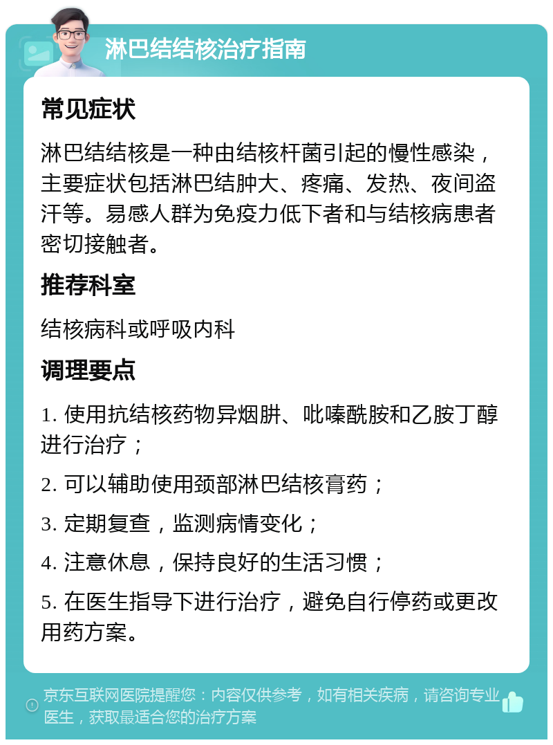 淋巴结结核治疗指南 常见症状 淋巴结结核是一种由结核杆菌引起的慢性感染，主要症状包括淋巴结肿大、疼痛、发热、夜间盗汗等。易感人群为免疫力低下者和与结核病患者密切接触者。 推荐科室 结核病科或呼吸内科 调理要点 1. 使用抗结核药物异烟肼、吡嗪酰胺和乙胺丁醇进行治疗； 2. 可以辅助使用颈部淋巴结核膏药； 3. 定期复查，监测病情变化； 4. 注意休息，保持良好的生活习惯； 5. 在医生指导下进行治疗，避免自行停药或更改用药方案。