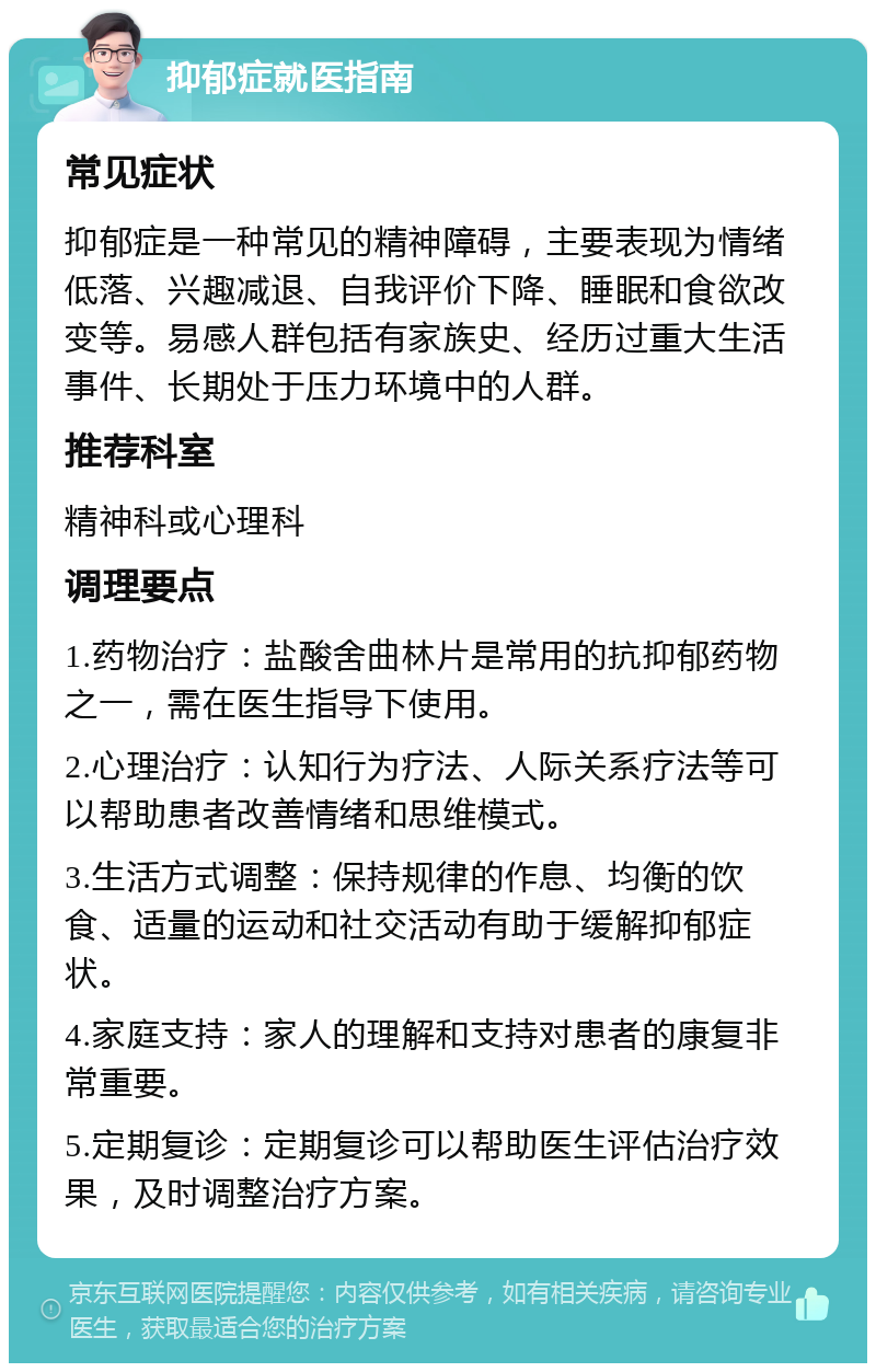 抑郁症就医指南 常见症状 抑郁症是一种常见的精神障碍，主要表现为情绪低落、兴趣减退、自我评价下降、睡眠和食欲改变等。易感人群包括有家族史、经历过重大生活事件、长期处于压力环境中的人群。 推荐科室 精神科或心理科 调理要点 1.药物治疗：盐酸舍曲林片是常用的抗抑郁药物之一，需在医生指导下使用。 2.心理治疗：认知行为疗法、人际关系疗法等可以帮助患者改善情绪和思维模式。 3.生活方式调整：保持规律的作息、均衡的饮食、适量的运动和社交活动有助于缓解抑郁症状。 4.家庭支持：家人的理解和支持对患者的康复非常重要。 5.定期复诊：定期复诊可以帮助医生评估治疗效果，及时调整治疗方案。