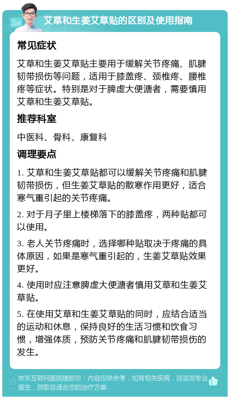 艾草和生姜艾草贴的区别及使用指南 常见症状 艾草和生姜艾草贴主要用于缓解关节疼痛、肌腱韧带损伤等问题，适用于膝盖疼、颈椎疼、腰椎疼等症状。特别是对于脾虚大便溏者，需要慎用艾草和生姜艾草贴。 推荐科室 中医科、骨科、康复科 调理要点 1. 艾草和生姜艾草贴都可以缓解关节疼痛和肌腱韧带损伤，但生姜艾草贴的散寒作用更好，适合寒气重引起的关节疼痛。 2. 对于月子里上楼梯落下的膝盖疼，两种贴都可以使用。 3. 老人关节疼痛时，选择哪种贴取决于疼痛的具体原因，如果是寒气重引起的，生姜艾草贴效果更好。 4. 使用时应注意脾虚大便溏者慎用艾草和生姜艾草贴。 5. 在使用艾草和生姜艾草贴的同时，应结合适当的运动和休息，保持良好的生活习惯和饮食习惯，增强体质，预防关节疼痛和肌腱韧带损伤的发生。