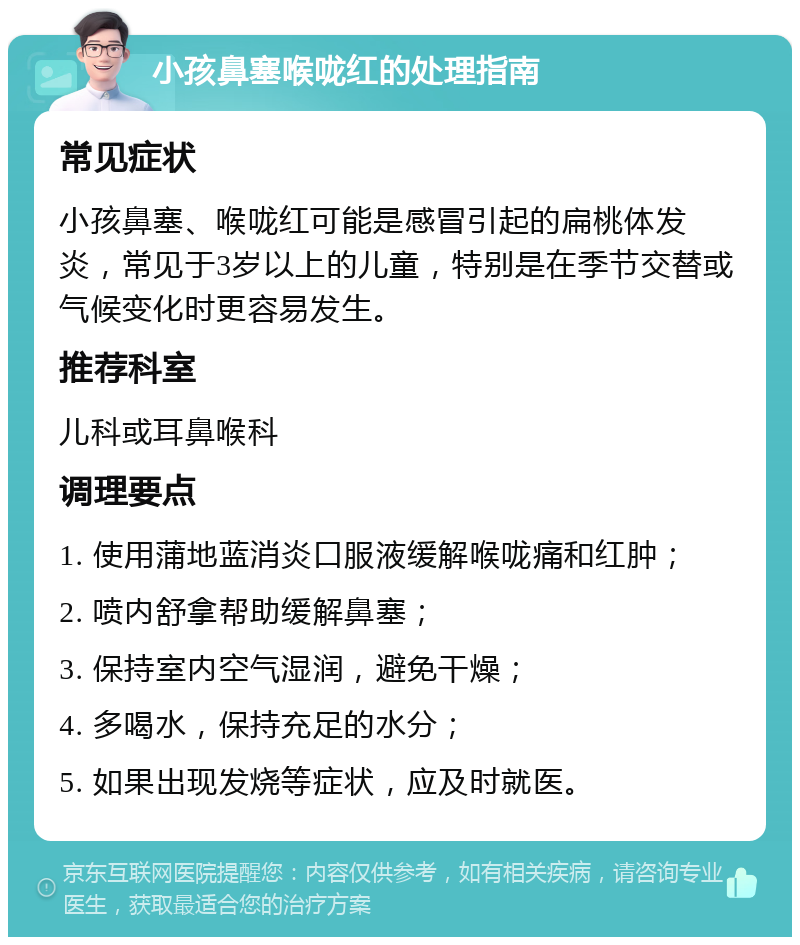 小孩鼻塞喉咙红的处理指南 常见症状 小孩鼻塞、喉咙红可能是感冒引起的扁桃体发炎，常见于3岁以上的儿童，特别是在季节交替或气候变化时更容易发生。 推荐科室 儿科或耳鼻喉科 调理要点 1. 使用蒲地蓝消炎口服液缓解喉咙痛和红肿； 2. 喷内舒拿帮助缓解鼻塞； 3. 保持室内空气湿润，避免干燥； 4. 多喝水，保持充足的水分； 5. 如果出现发烧等症状，应及时就医。