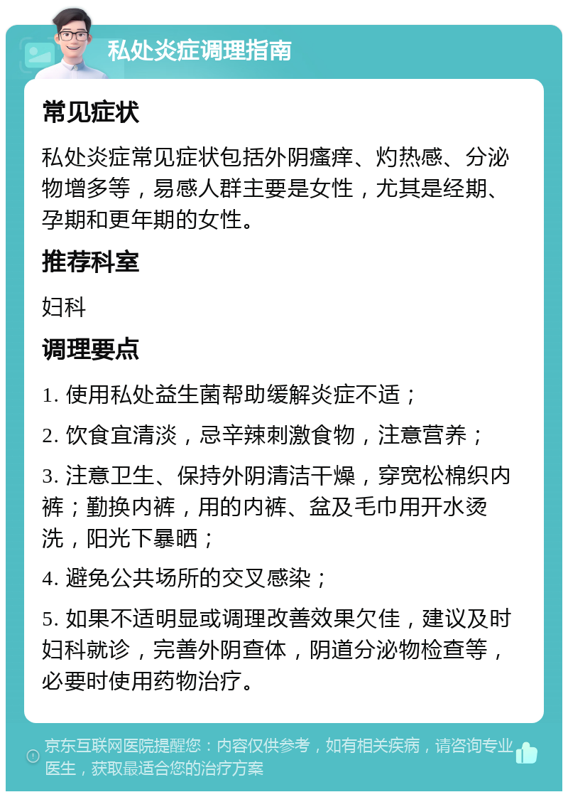 私处炎症调理指南 常见症状 私处炎症常见症状包括外阴瘙痒、灼热感、分泌物增多等，易感人群主要是女性，尤其是经期、孕期和更年期的女性。 推荐科室 妇科 调理要点 1. 使用私处益生菌帮助缓解炎症不适； 2. 饮食宜清淡，忌辛辣刺激食物，注意营养； 3. 注意卫生、保持外阴清洁干燥，穿宽松棉织内裤；勤换内裤，用的内裤、盆及毛巾用开水烫洗，阳光下暴晒； 4. 避免公共场所的交叉感染； 5. 如果不适明显或调理改善效果欠佳，建议及时妇科就诊，完善外阴查体，阴道分泌物检查等，必要时使用药物治疗。