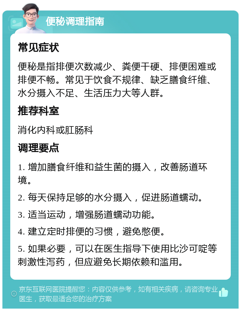 便秘调理指南 常见症状 便秘是指排便次数减少、粪便干硬、排便困难或排便不畅。常见于饮食不规律、缺乏膳食纤维、水分摄入不足、生活压力大等人群。 推荐科室 消化内科或肛肠科 调理要点 1. 增加膳食纤维和益生菌的摄入，改善肠道环境。 2. 每天保持足够的水分摄入，促进肠道蠕动。 3. 适当运动，增强肠道蠕动功能。 4. 建立定时排便的习惯，避免憋便。 5. 如果必要，可以在医生指导下使用比沙可啶等刺激性泻药，但应避免长期依赖和滥用。