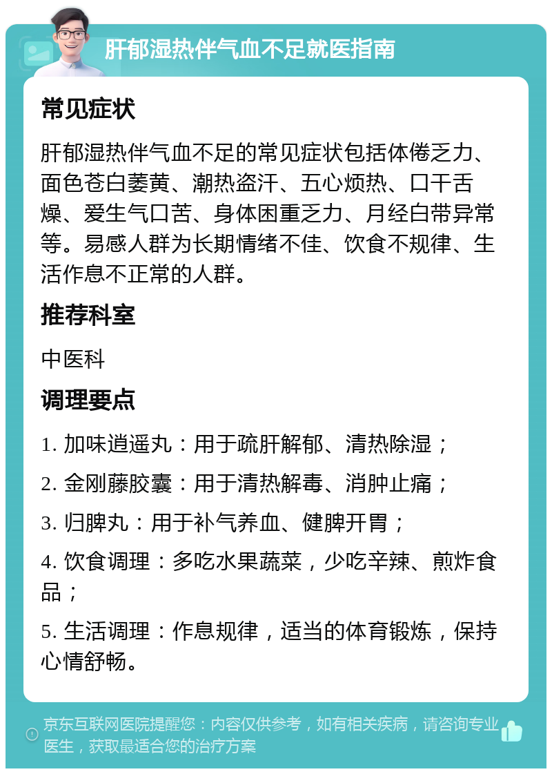 肝郁湿热伴气血不足就医指南 常见症状 肝郁湿热伴气血不足的常见症状包括体倦乏力、面色苍白萎黄、潮热盗汗、五心烦热、口干舌燥、爱生气口苦、身体困重乏力、月经白带异常等。易感人群为长期情绪不佳、饮食不规律、生活作息不正常的人群。 推荐科室 中医科 调理要点 1. 加味逍遥丸：用于疏肝解郁、清热除湿； 2. 金刚藤胶囊：用于清热解毒、消肿止痛； 3. 归脾丸：用于补气养血、健脾开胃； 4. 饮食调理：多吃水果蔬菜，少吃辛辣、煎炸食品； 5. 生活调理：作息规律，适当的体育锻炼，保持心情舒畅。