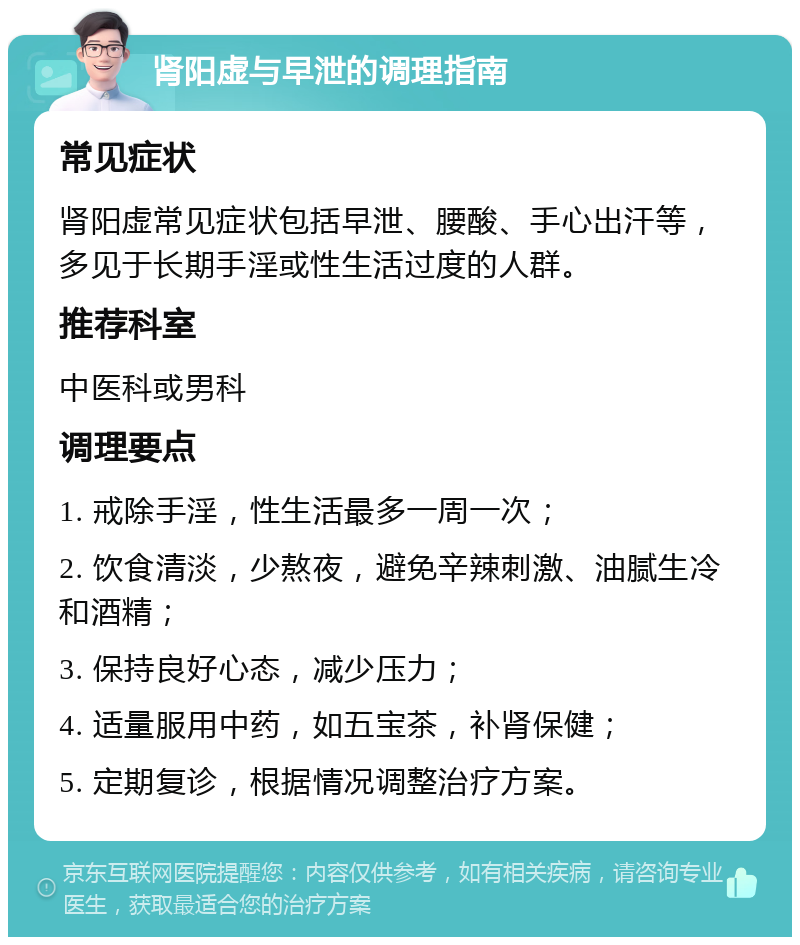 肾阳虚与早泄的调理指南 常见症状 肾阳虚常见症状包括早泄、腰酸、手心出汗等，多见于长期手淫或性生活过度的人群。 推荐科室 中医科或男科 调理要点 1. 戒除手淫，性生活最多一周一次； 2. 饮食清淡，少熬夜，避免辛辣刺激、油腻生冷和酒精； 3. 保持良好心态，减少压力； 4. 适量服用中药，如五宝茶，补肾保健； 5. 定期复诊，根据情况调整治疗方案。