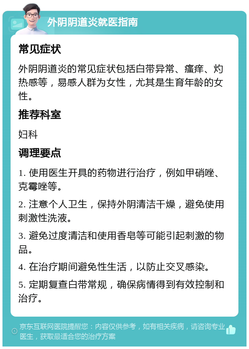 外阴阴道炎就医指南 常见症状 外阴阴道炎的常见症状包括白带异常、瘙痒、灼热感等，易感人群为女性，尤其是生育年龄的女性。 推荐科室 妇科 调理要点 1. 使用医生开具的药物进行治疗，例如甲硝唑、克霉唑等。 2. 注意个人卫生，保持外阴清洁干燥，避免使用刺激性洗液。 3. 避免过度清洁和使用香皂等可能引起刺激的物品。 4. 在治疗期间避免性生活，以防止交叉感染。 5. 定期复查白带常规，确保病情得到有效控制和治疗。