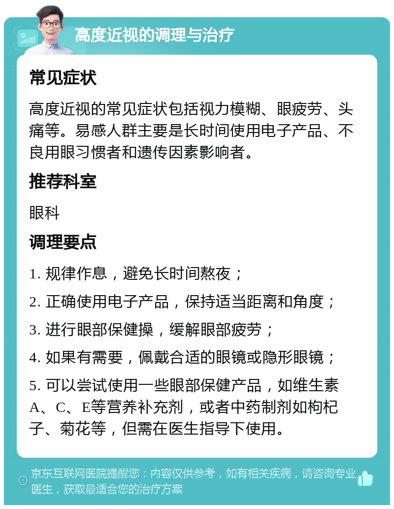 高度近视的调理与治疗 常见症状 高度近视的常见症状包括视力模糊、眼疲劳、头痛等。易感人群主要是长时间使用电子产品、不良用眼习惯者和遗传因素影响者。 推荐科室 眼科 调理要点 1. 规律作息，避免长时间熬夜； 2. 正确使用电子产品，保持适当距离和角度； 3. 进行眼部保健操，缓解眼部疲劳； 4. 如果有需要，佩戴合适的眼镜或隐形眼镜； 5. 可以尝试使用一些眼部保健产品，如维生素A、C、E等营养补充剂，或者中药制剂如枸杞子、菊花等，但需在医生指导下使用。