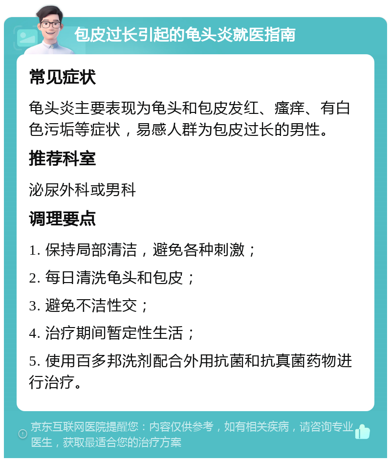 包皮过长引起的龟头炎就医指南 常见症状 龟头炎主要表现为龟头和包皮发红、瘙痒、有白色污垢等症状，易感人群为包皮过长的男性。 推荐科室 泌尿外科或男科 调理要点 1. 保持局部清洁，避免各种刺激； 2. 每日清洗龟头和包皮； 3. 避免不洁性交； 4. 治疗期间暂定性生活； 5. 使用百多邦洗剂配合外用抗菌和抗真菌药物进行治疗。