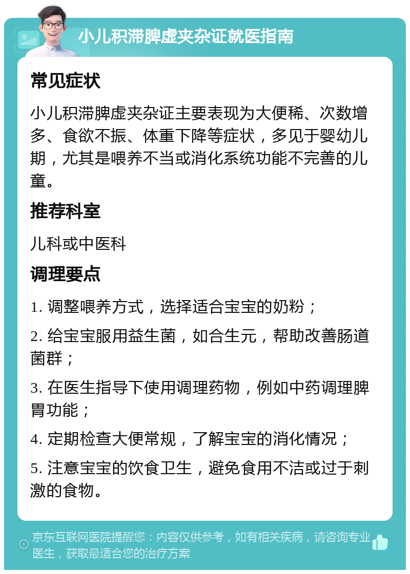 小儿积滞脾虚夹杂证就医指南 常见症状 小儿积滞脾虚夹杂证主要表现为大便稀、次数增多、食欲不振、体重下降等症状，多见于婴幼儿期，尤其是喂养不当或消化系统功能不完善的儿童。 推荐科室 儿科或中医科 调理要点 1. 调整喂养方式，选择适合宝宝的奶粉； 2. 给宝宝服用益生菌，如合生元，帮助改善肠道菌群； 3. 在医生指导下使用调理药物，例如中药调理脾胃功能； 4. 定期检查大便常规，了解宝宝的消化情况； 5. 注意宝宝的饮食卫生，避免食用不洁或过于刺激的食物。