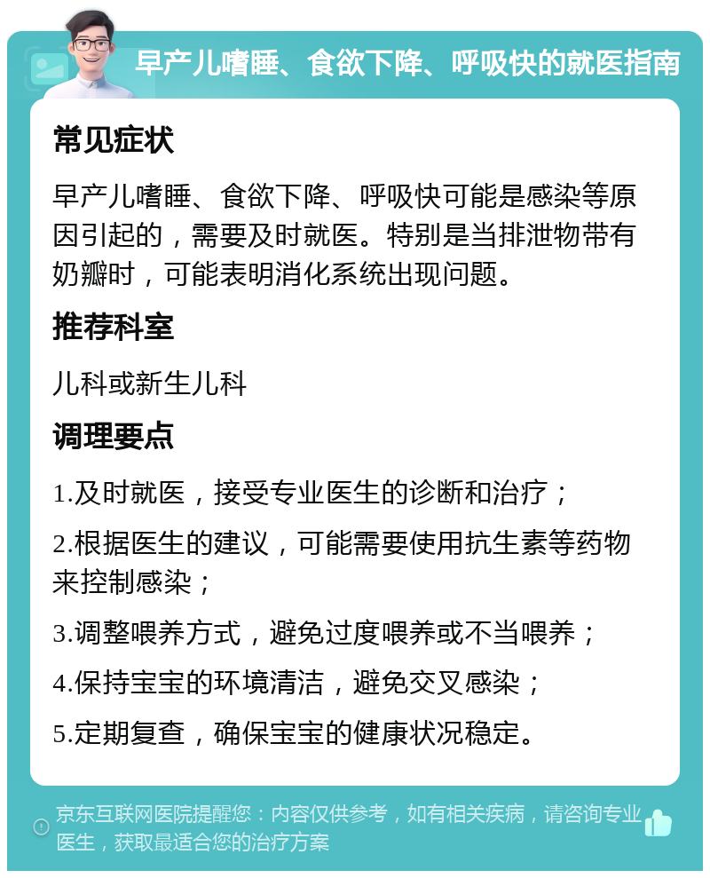 早产儿嗜睡、食欲下降、呼吸快的就医指南 常见症状 早产儿嗜睡、食欲下降、呼吸快可能是感染等原因引起的，需要及时就医。特别是当排泄物带有奶瓣时，可能表明消化系统出现问题。 推荐科室 儿科或新生儿科 调理要点 1.及时就医，接受专业医生的诊断和治疗； 2.根据医生的建议，可能需要使用抗生素等药物来控制感染； 3.调整喂养方式，避免过度喂养或不当喂养； 4.保持宝宝的环境清洁，避免交叉感染； 5.定期复查，确保宝宝的健康状况稳定。