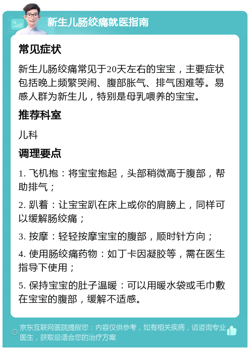 新生儿肠绞痛就医指南 常见症状 新生儿肠绞痛常见于20天左右的宝宝，主要症状包括晚上频繁哭闹、腹部胀气、排气困难等。易感人群为新生儿，特别是母乳喂养的宝宝。 推荐科室 儿科 调理要点 1. 飞机抱：将宝宝抱起，头部稍微高于腹部，帮助排气； 2. 趴着：让宝宝趴在床上或你的肩膀上，同样可以缓解肠绞痛； 3. 按摩：轻轻按摩宝宝的腹部，顺时针方向； 4. 使用肠绞痛药物：如丁卡因凝胶等，需在医生指导下使用； 5. 保持宝宝的肚子温暖：可以用暖水袋或毛巾敷在宝宝的腹部，缓解不适感。