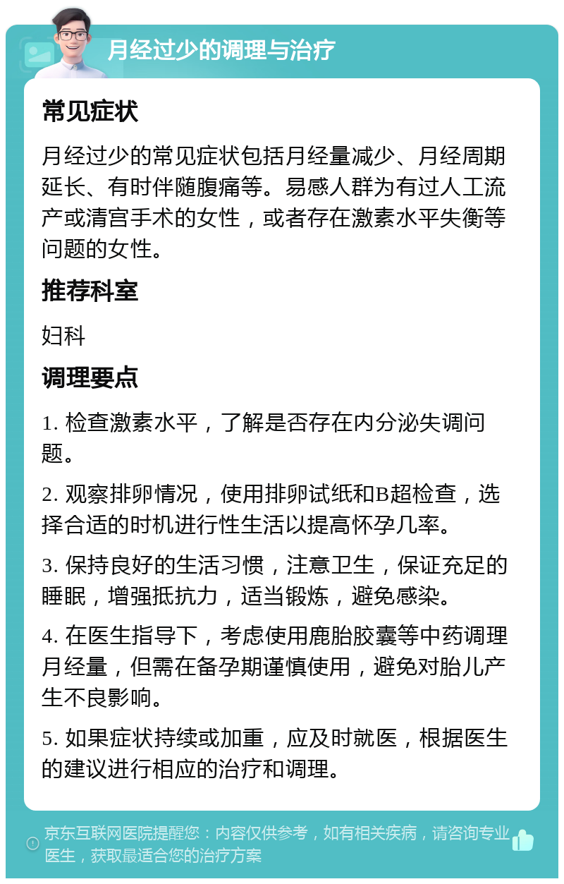 月经过少的调理与治疗 常见症状 月经过少的常见症状包括月经量减少、月经周期延长、有时伴随腹痛等。易感人群为有过人工流产或清宫手术的女性，或者存在激素水平失衡等问题的女性。 推荐科室 妇科 调理要点 1. 检查激素水平，了解是否存在内分泌失调问题。 2. 观察排卵情况，使用排卵试纸和B超检查，选择合适的时机进行性生活以提高怀孕几率。 3. 保持良好的生活习惯，注意卫生，保证充足的睡眠，增强抵抗力，适当锻炼，避免感染。 4. 在医生指导下，考虑使用鹿胎胶囊等中药调理月经量，但需在备孕期谨慎使用，避免对胎儿产生不良影响。 5. 如果症状持续或加重，应及时就医，根据医生的建议进行相应的治疗和调理。