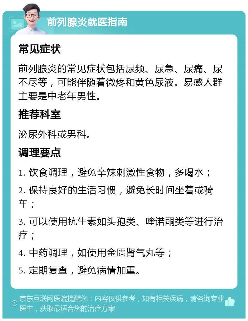 前列腺炎就医指南 常见症状 前列腺炎的常见症状包括尿频、尿急、尿痛、尿不尽等，可能伴随着微疼和黄色尿液。易感人群主要是中老年男性。 推荐科室 泌尿外科或男科。 调理要点 1. 饮食调理，避免辛辣刺激性食物，多喝水； 2. 保持良好的生活习惯，避免长时间坐着或骑车； 3. 可以使用抗生素如头孢类、喹诺酮类等进行治疗； 4. 中药调理，如使用金匮肾气丸等； 5. 定期复查，避免病情加重。