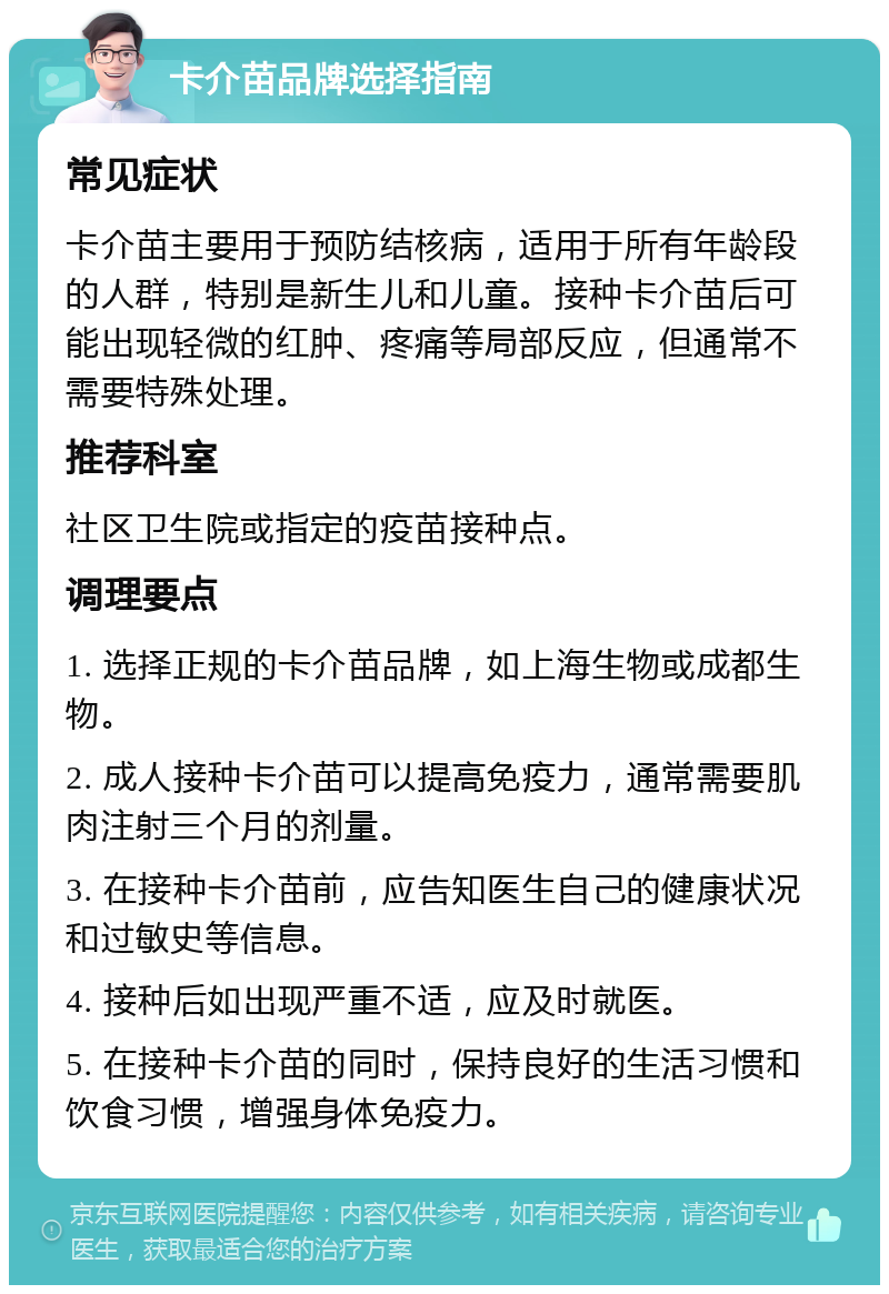 卡介苗品牌选择指南 常见症状 卡介苗主要用于预防结核病，适用于所有年龄段的人群，特别是新生儿和儿童。接种卡介苗后可能出现轻微的红肿、疼痛等局部反应，但通常不需要特殊处理。 推荐科室 社区卫生院或指定的疫苗接种点。 调理要点 1. 选择正规的卡介苗品牌，如上海生物或成都生物。 2. 成人接种卡介苗可以提高免疫力，通常需要肌肉注射三个月的剂量。 3. 在接种卡介苗前，应告知医生自己的健康状况和过敏史等信息。 4. 接种后如出现严重不适，应及时就医。 5. 在接种卡介苗的同时，保持良好的生活习惯和饮食习惯，增强身体免疫力。