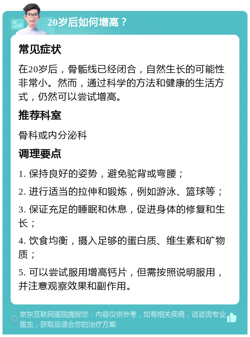 20岁后如何增高？ 常见症状 在20岁后，骨骺线已经闭合，自然生长的可能性非常小。然而，通过科学的方法和健康的生活方式，仍然可以尝试增高。 推荐科室 骨科或内分泌科 调理要点 1. 保持良好的姿势，避免驼背或弯腰； 2. 进行适当的拉伸和锻炼，例如游泳、篮球等； 3. 保证充足的睡眠和休息，促进身体的修复和生长； 4. 饮食均衡，摄入足够的蛋白质、维生素和矿物质； 5. 可以尝试服用增高钙片，但需按照说明服用，并注意观察效果和副作用。