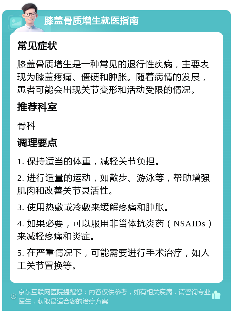 膝盖骨质增生就医指南 常见症状 膝盖骨质增生是一种常见的退行性疾病，主要表现为膝盖疼痛、僵硬和肿胀。随着病情的发展，患者可能会出现关节变形和活动受限的情况。 推荐科室 骨科 调理要点 1. 保持适当的体重，减轻关节负担。 2. 进行适量的运动，如散步、游泳等，帮助增强肌肉和改善关节灵活性。 3. 使用热敷或冷敷来缓解疼痛和肿胀。 4. 如果必要，可以服用非甾体抗炎药（NSAIDs）来减轻疼痛和炎症。 5. 在严重情况下，可能需要进行手术治疗，如人工关节置换等。