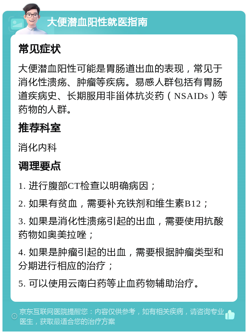 大便潜血阳性就医指南 常见症状 大便潜血阳性可能是胃肠道出血的表现，常见于消化性溃疡、肿瘤等疾病。易感人群包括有胃肠道疾病史、长期服用非甾体抗炎药（NSAIDs）等药物的人群。 推荐科室 消化内科 调理要点 1. 进行腹部CT检查以明确病因； 2. 如果有贫血，需要补充铁剂和维生素B12； 3. 如果是消化性溃疡引起的出血，需要使用抗酸药物如奥美拉唑； 4. 如果是肿瘤引起的出血，需要根据肿瘤类型和分期进行相应的治疗； 5. 可以使用云南白药等止血药物辅助治疗。