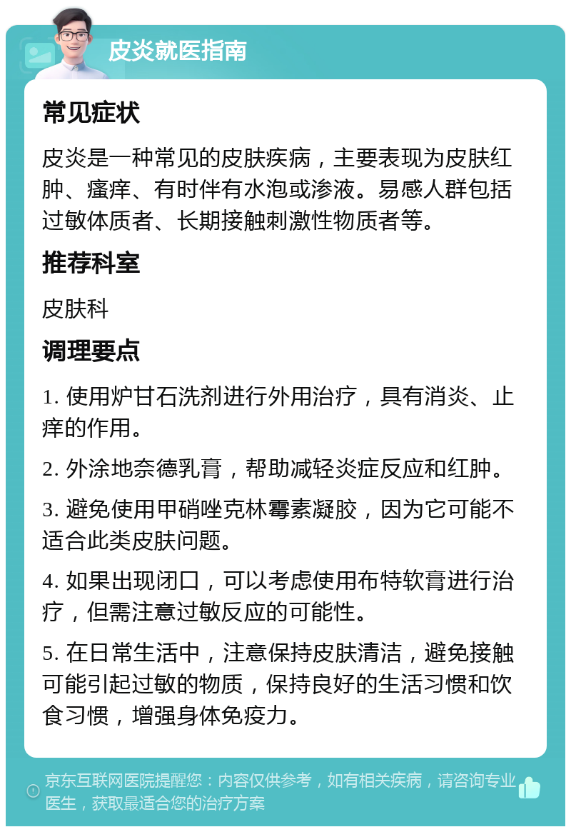 皮炎就医指南 常见症状 皮炎是一种常见的皮肤疾病，主要表现为皮肤红肿、瘙痒、有时伴有水泡或渗液。易感人群包括过敏体质者、长期接触刺激性物质者等。 推荐科室 皮肤科 调理要点 1. 使用炉甘石洗剂进行外用治疗，具有消炎、止痒的作用。 2. 外涂地奈德乳膏，帮助减轻炎症反应和红肿。 3. 避免使用甲硝唑克林霉素凝胶，因为它可能不适合此类皮肤问题。 4. 如果出现闭口，可以考虑使用布特软膏进行治疗，但需注意过敏反应的可能性。 5. 在日常生活中，注意保持皮肤清洁，避免接触可能引起过敏的物质，保持良好的生活习惯和饮食习惯，增强身体免疫力。