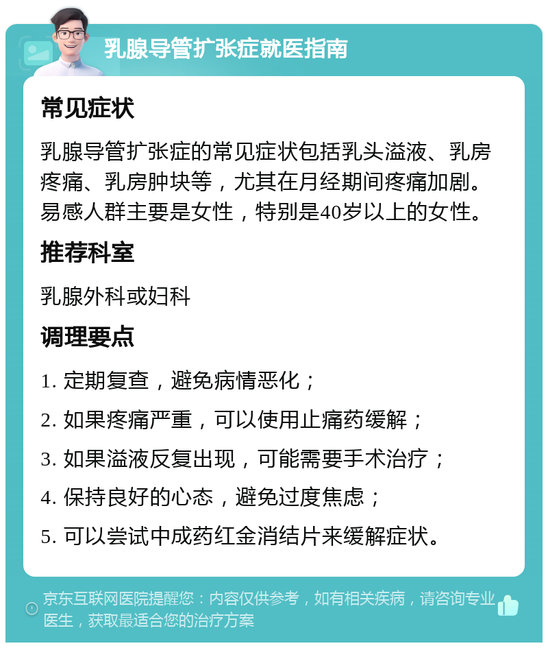 乳腺导管扩张症就医指南 常见症状 乳腺导管扩张症的常见症状包括乳头溢液、乳房疼痛、乳房肿块等，尤其在月经期间疼痛加剧。易感人群主要是女性，特别是40岁以上的女性。 推荐科室 乳腺外科或妇科 调理要点 1. 定期复查，避免病情恶化； 2. 如果疼痛严重，可以使用止痛药缓解； 3. 如果溢液反复出现，可能需要手术治疗； 4. 保持良好的心态，避免过度焦虑； 5. 可以尝试中成药红金消结片来缓解症状。