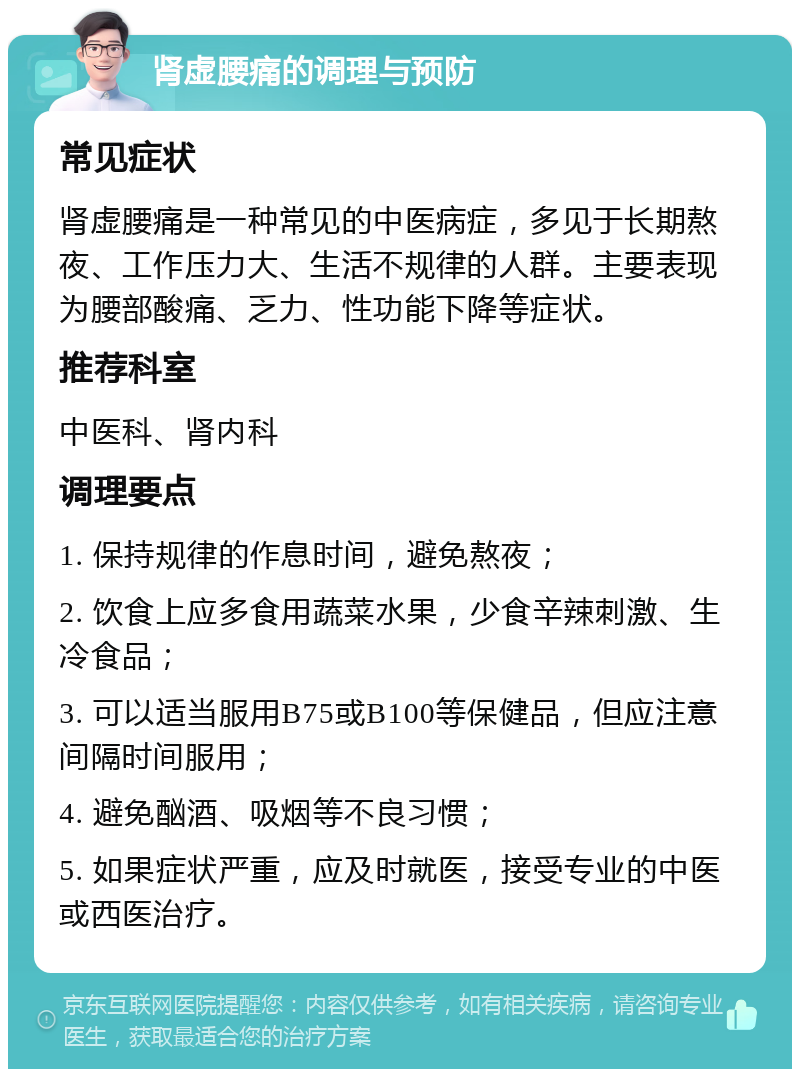 肾虚腰痛的调理与预防 常见症状 肾虚腰痛是一种常见的中医病症，多见于长期熬夜、工作压力大、生活不规律的人群。主要表现为腰部酸痛、乏力、性功能下降等症状。 推荐科室 中医科、肾内科 调理要点 1. 保持规律的作息时间，避免熬夜； 2. 饮食上应多食用蔬菜水果，少食辛辣刺激、生冷食品； 3. 可以适当服用B75或B100等保健品，但应注意间隔时间服用； 4. 避免酗酒、吸烟等不良习惯； 5. 如果症状严重，应及时就医，接受专业的中医或西医治疗。