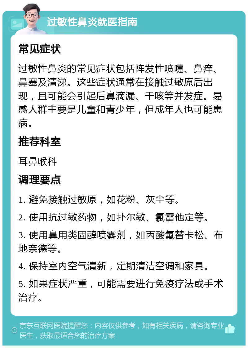 过敏性鼻炎就医指南 常见症状 过敏性鼻炎的常见症状包括阵发性喷嚏、鼻痒、鼻塞及清涕。这些症状通常在接触过敏原后出现，且可能会引起后鼻滴漏、干咳等并发症。易感人群主要是儿童和青少年，但成年人也可能患病。 推荐科室 耳鼻喉科 调理要点 1. 避免接触过敏原，如花粉、灰尘等。 2. 使用抗过敏药物，如扑尔敏、氯雷他定等。 3. 使用鼻用类固醇喷雾剂，如丙酸氟替卡松、布地奈德等。 4. 保持室内空气清新，定期清洁空调和家具。 5. 如果症状严重，可能需要进行免疫疗法或手术治疗。