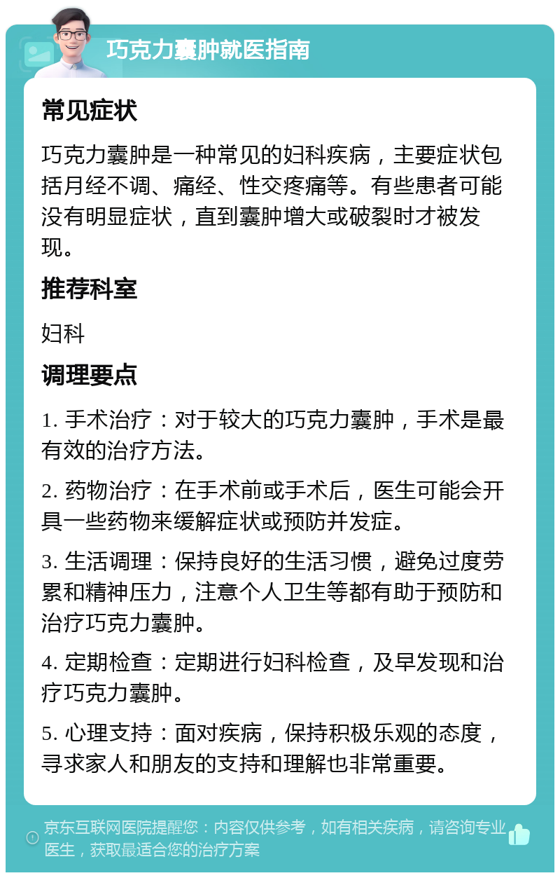 巧克力囊肿就医指南 常见症状 巧克力囊肿是一种常见的妇科疾病，主要症状包括月经不调、痛经、性交疼痛等。有些患者可能没有明显症状，直到囊肿增大或破裂时才被发现。 推荐科室 妇科 调理要点 1. 手术治疗：对于较大的巧克力囊肿，手术是最有效的治疗方法。 2. 药物治疗：在手术前或手术后，医生可能会开具一些药物来缓解症状或预防并发症。 3. 生活调理：保持良好的生活习惯，避免过度劳累和精神压力，注意个人卫生等都有助于预防和治疗巧克力囊肿。 4. 定期检查：定期进行妇科检查，及早发现和治疗巧克力囊肿。 5. 心理支持：面对疾病，保持积极乐观的态度，寻求家人和朋友的支持和理解也非常重要。