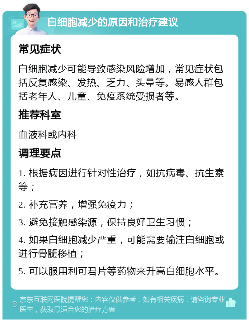 白细胞减少的原因和治疗建议 常见症状 白细胞减少可能导致感染风险增加，常见症状包括反复感染、发热、乏力、头晕等。易感人群包括老年人、儿童、免疫系统受损者等。 推荐科室 血液科或内科 调理要点 1. 根据病因进行针对性治疗，如抗病毒、抗生素等； 2. 补充营养，增强免疫力； 3. 避免接触感染源，保持良好卫生习惯； 4. 如果白细胞减少严重，可能需要输注白细胞或进行骨髓移植； 5. 可以服用利可君片等药物来升高白细胞水平。